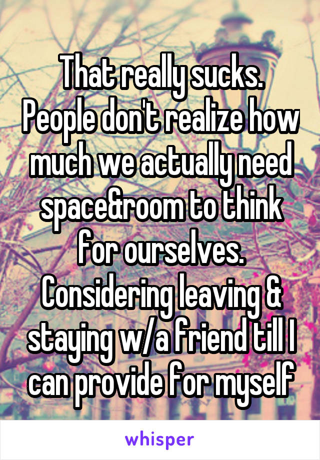 That really sucks. People don't realize how much we actually need space&room to think for ourselves. Considering leaving & staying w/a friend till I can provide for myself