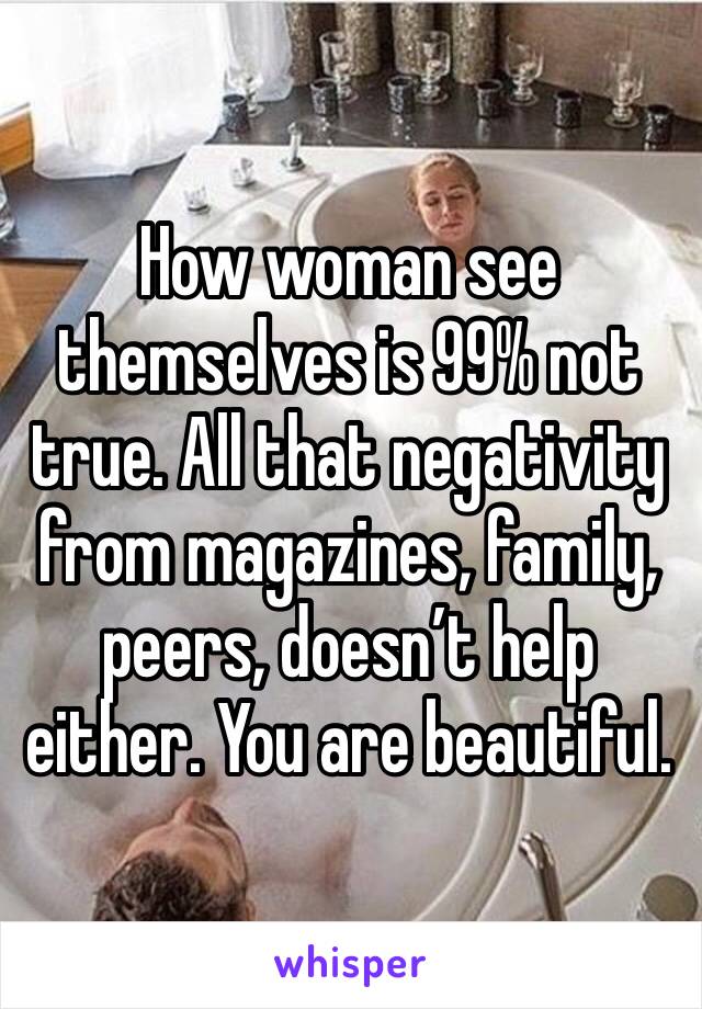 How woman see themselves is 99% not true. All that negativity from magazines, family, peers, doesn’t help either. You are beautiful.