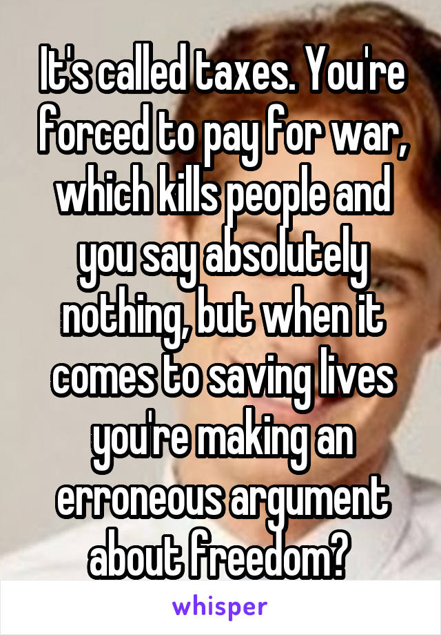 It's called taxes. You're forced to pay for war, which kills people and you say absolutely nothing, but when it comes to saving lives you're making an erroneous argument about freedom? 