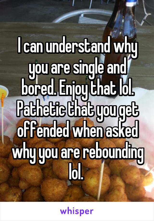 I can understand why you are single and bored. Enjoy that lol. Pathetic that you get offended when asked why you are rebounding lol. 