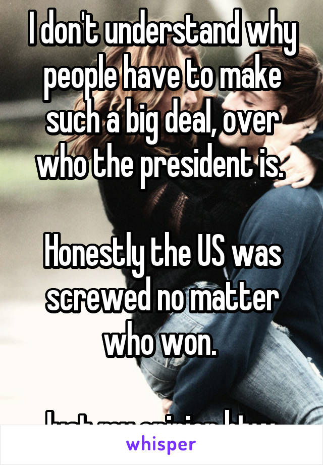 I don't understand why people have to make such a big deal, over who the president is. 

Honestly the US was screwed no matter who won. 

Just my opinion btw. 