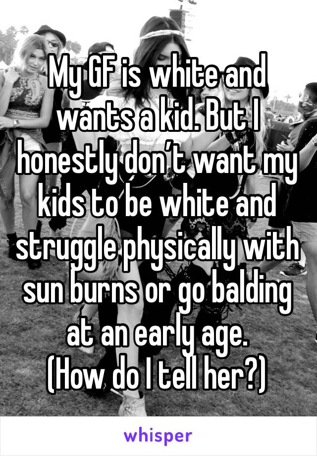 My GF is white and wants a kid. But I honestly don’t want my kids to be white and struggle physically with sun burns or go balding at an early age. 
(How do I tell her?)
