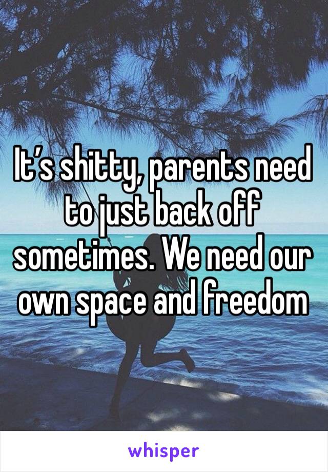 It’s shitty, parents need to just back off sometimes. We need our own space and freedom