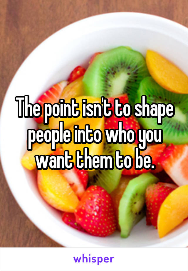 The point isn't to shape people into who you want them to be.