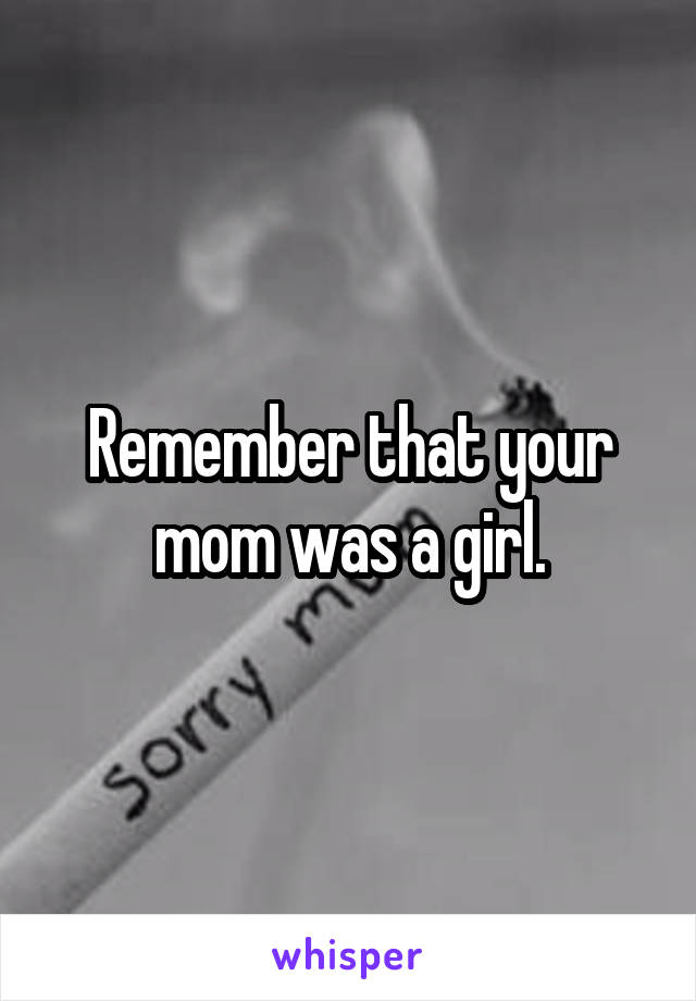 Remember that your mom was a girl.