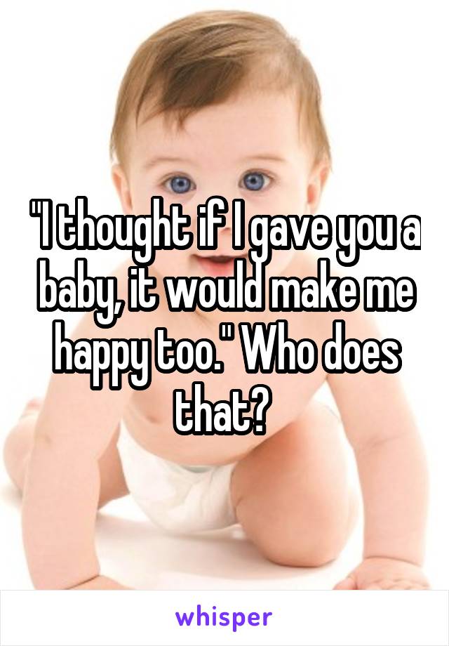 "I thought if I gave you a baby, it would make me happy too." Who does that? 
