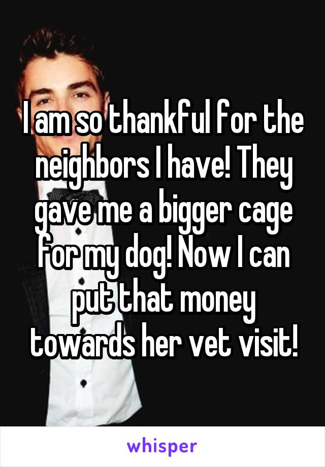 I am so thankful for the neighbors I have! They gave me a bigger cage for my dog! Now I can put that money towards her vet visit!