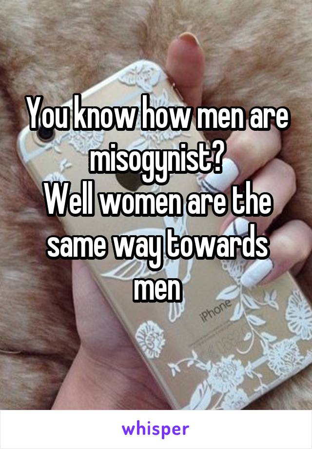 You know how men are misogynist?
Well women are the same way towards men
