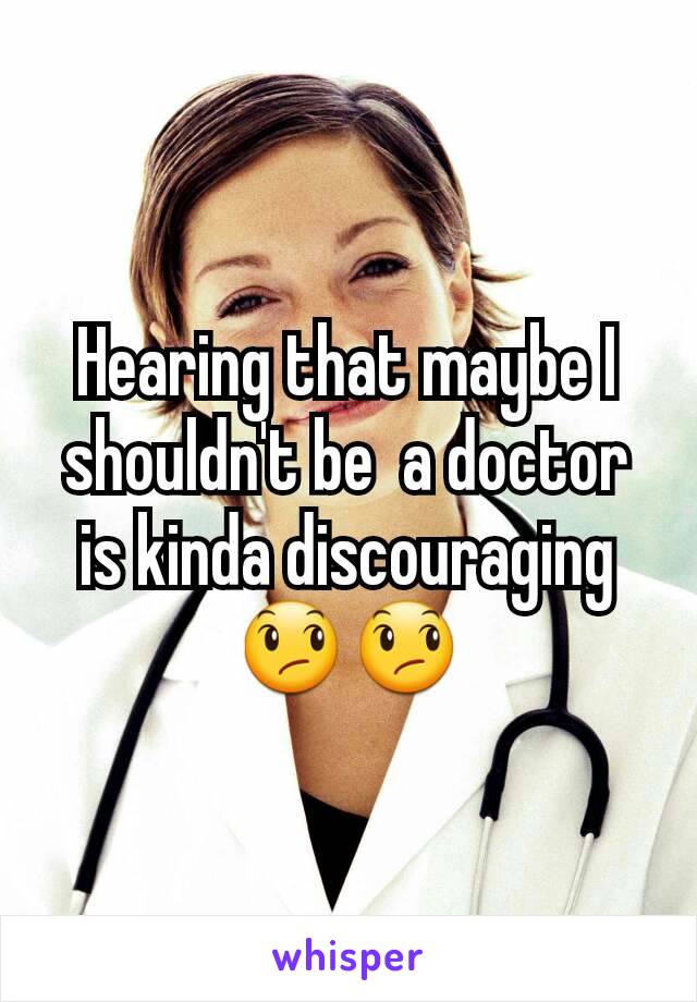 Hearing that maybe I shouldn't be  a doctor is kinda discouraging 😞😞