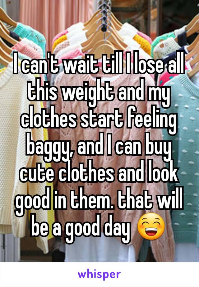 I can't wait till I lose all this weight and my clothes start feeling baggy, and I can buy cute clothes and look good in them. that will be a good day 😁