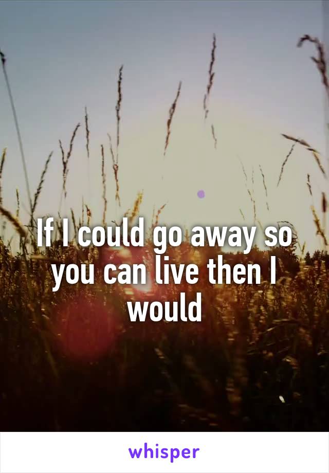 

If I could go away so you can live then I would