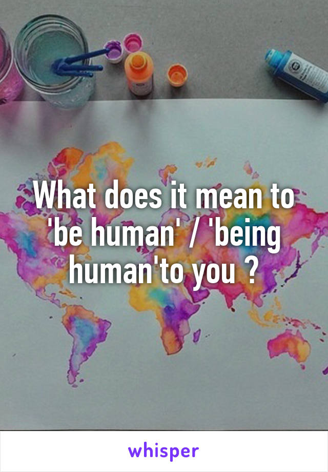 What does it mean to 'be human' / 'being human'to you ?