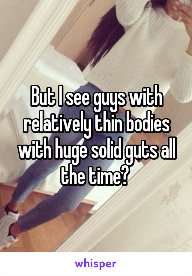 But I see guys with relatively thin bodies with huge solid guts all the time? 