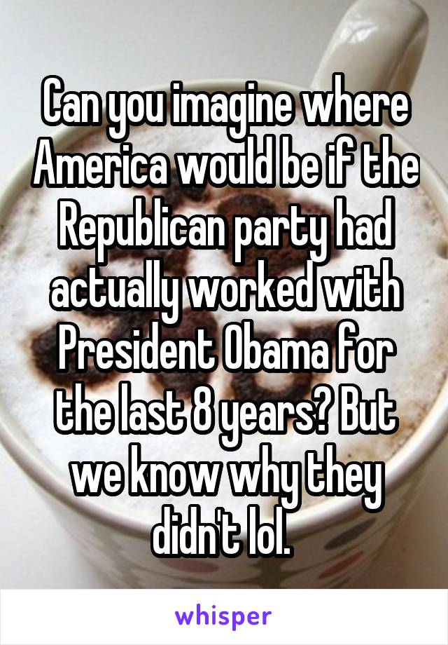 Can you imagine where America would be if the Republican party had actually worked with President Obama for the last 8 years? But we know why they didn't lol. 