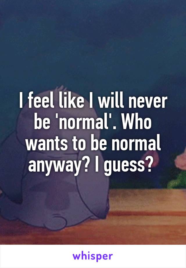 I feel like I will never be 'normal'. Who wants to be normal anyway? I guess? 
