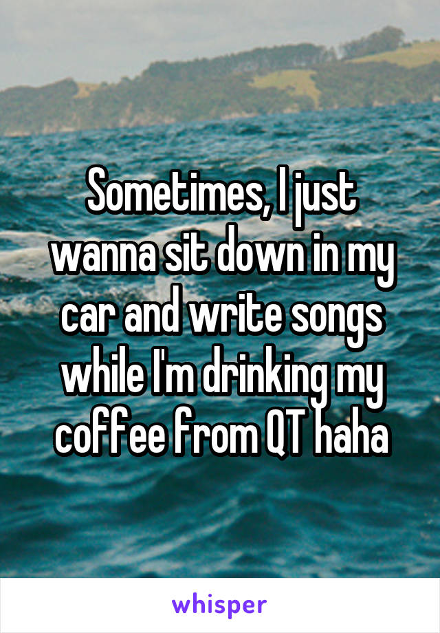 Sometimes, I just wanna sit down in my car and write songs while I'm drinking my coffee from QT haha