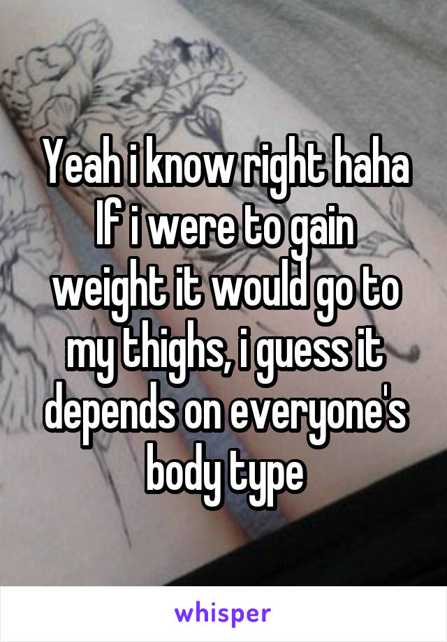 Yeah i know right haha
If i were to gain weight it would go to my thighs, i guess it depends on everyone's body type