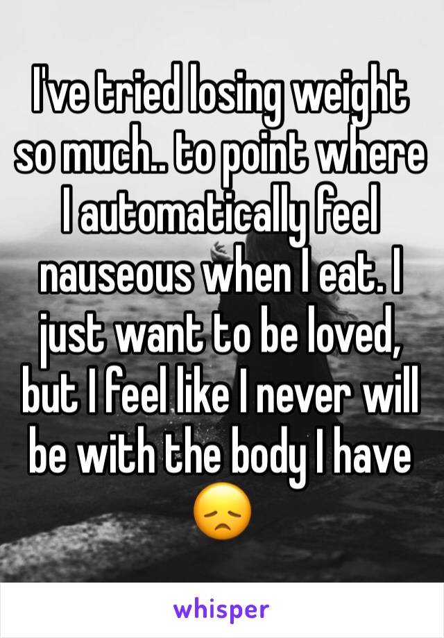 I've tried losing weight so much.. to point where I automatically feel nauseous when I eat. I just want to be loved, but I feel like I never will be with the body I have 😞