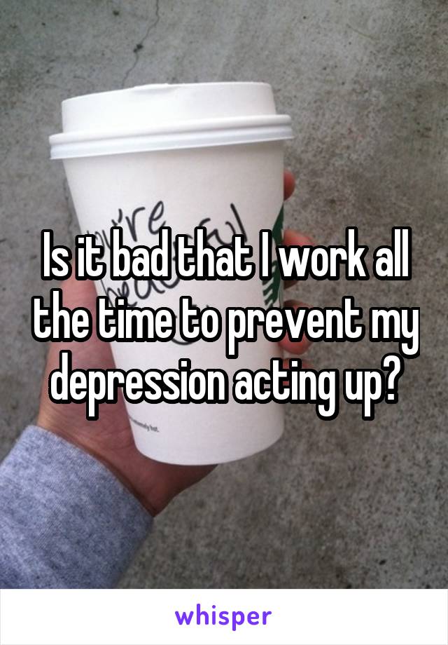 Is it bad that I work all the time to prevent my depression acting up?