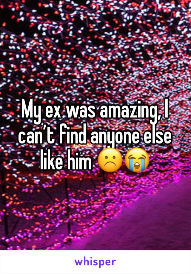My ex was amazing, I canâ€™t find anyone else like him â˜¹ï¸�ðŸ˜­