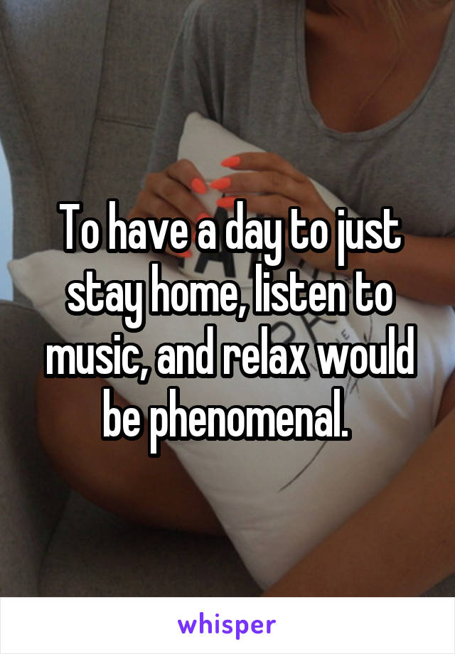 To have a day to just stay home, listen to music, and relax would be phenomenal. 
