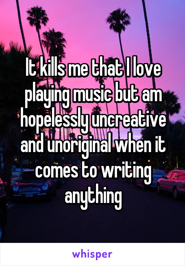 It kills me that I love playing music but am hopelessly uncreative and unoriginal when it comes to writing anything