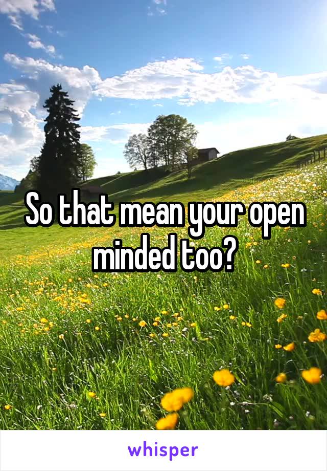 So that mean your open minded too?