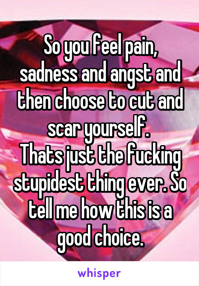 So you feel pain, sadness and angst and then choose to cut and scar yourself. 
Thats just the fucking stupidest thing ever. So tell me how this is a good choice.