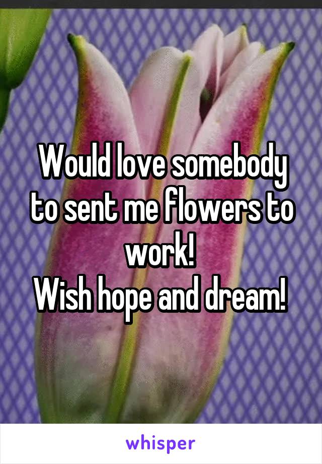 Would love somebody to sent me flowers to work! 
Wish hope and dream! 