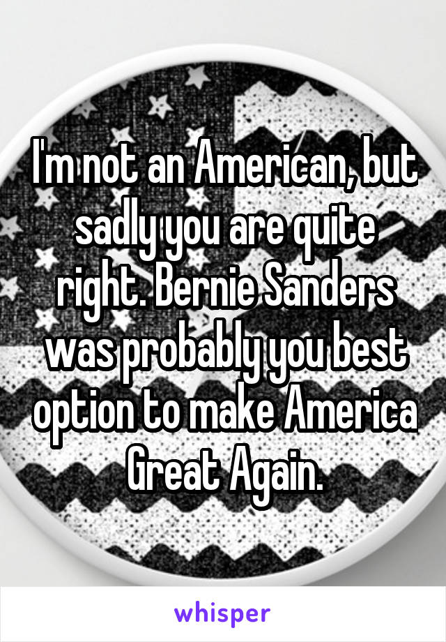 I'm not an American, but sadly you are quite right. Bernie Sanders was probably you best option to make America Great Again.