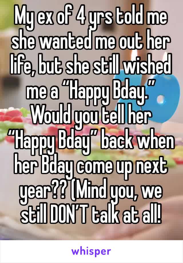 My ex of 4 yrs told me she wanted me out her life, but she still wished me a “Happy Bday.” Would you tell her “Happy Bday” back when her Bday come up next year?? (Mind you, we still DON’T talk at all!