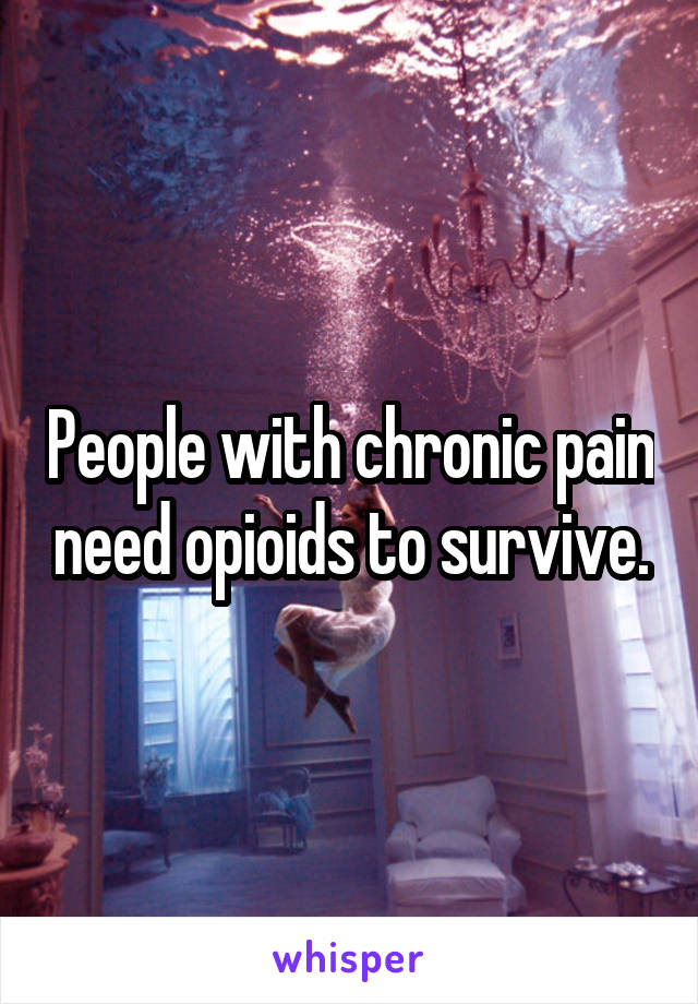 People with chronic pain need opioids to survive.
