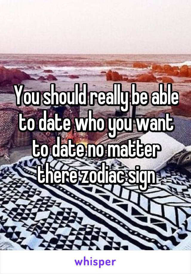 You should really be able to date who you want to date no matter there zodiac sign
