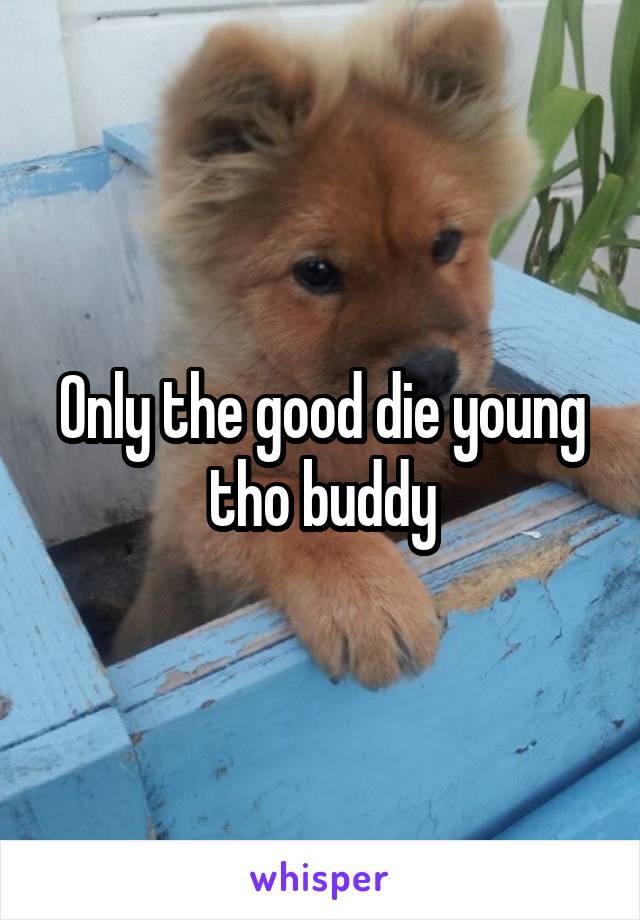 Only the good die young tho buddy
