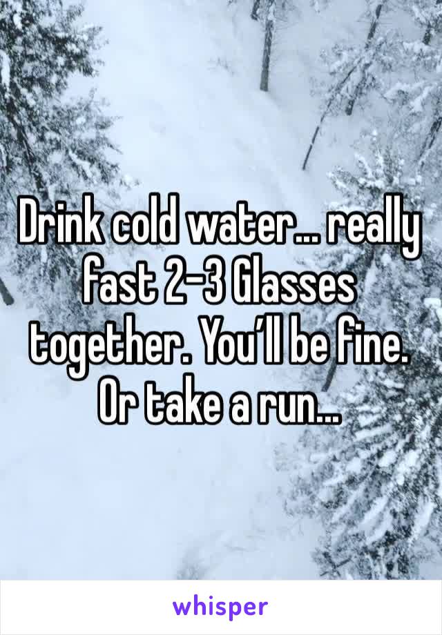Drink cold water... really fast 2-3 Glasses together. You’ll be fine. Or take a run...