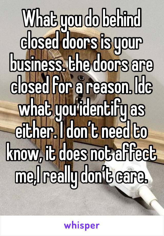What you do behind closed doors is your business. the doors are closed for a reason. Idc what you identify as either. I don’t need to know, it does not affect me,I really don’t care. 