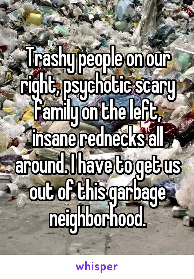 Trashy people on our right, psychotic scary family on the left, insane rednecks all around. I have to get us out of this garbage neighborhood.
