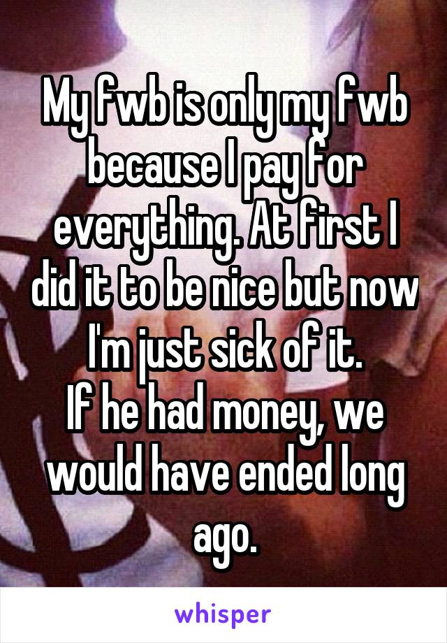 My fwb is only my fwb because I pay for everything. At first I did it to be nice but now I'm just sick of it.
If he had money, we would have ended long ago.