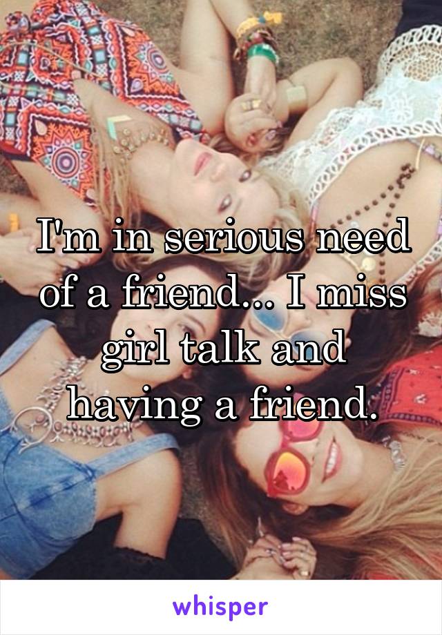 I'm in serious need of a friend... I miss girl talk and having a friend.