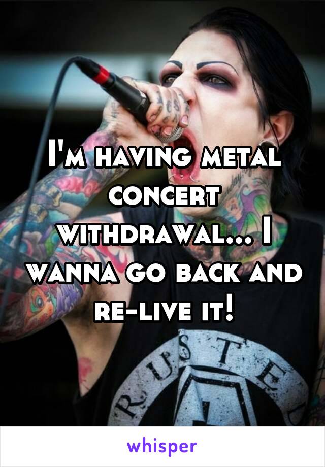 I'm having metal concert withdrawal... I wanna go back and re-live it!