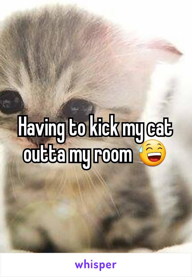 Having to kick my cat outta my room 😅