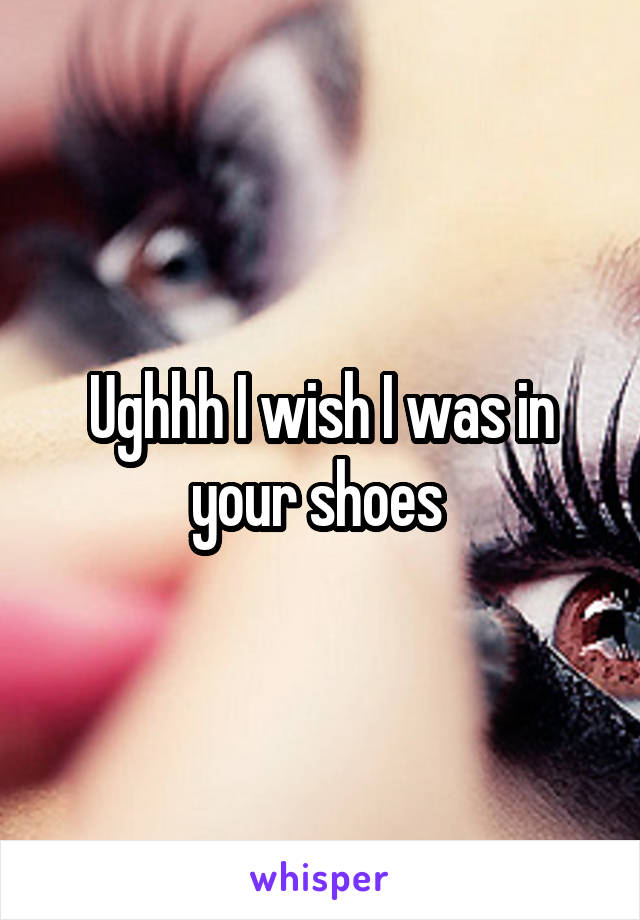 Ughhh I wish I was in your shoes 