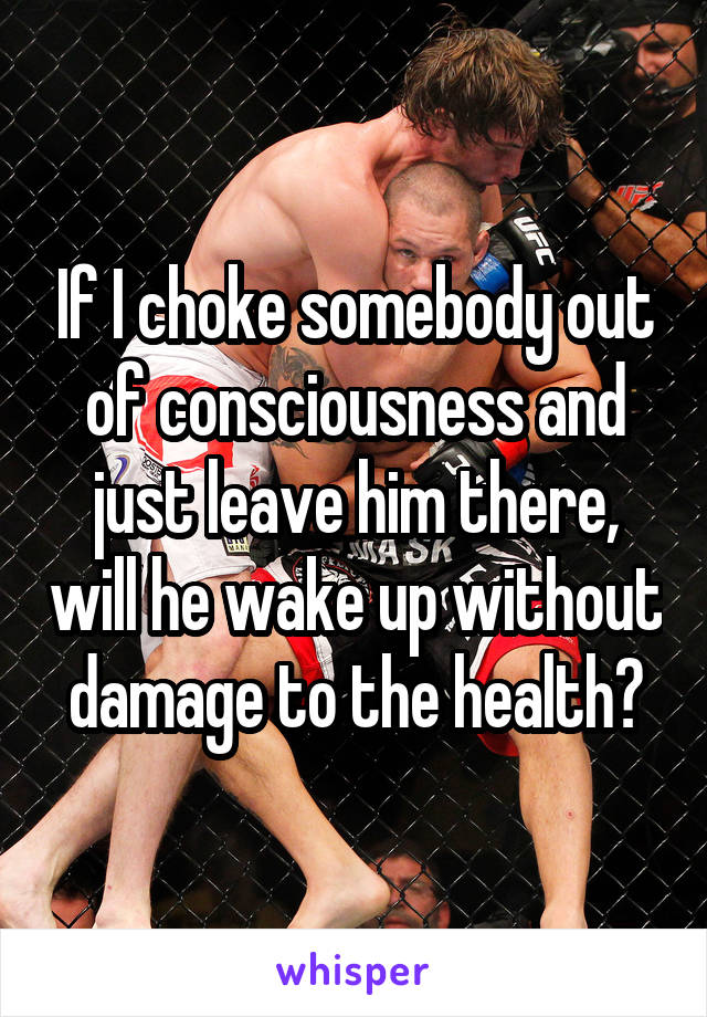 If I choke somebody out of consciousness and just leave him there, will he wake up without damage to the health?