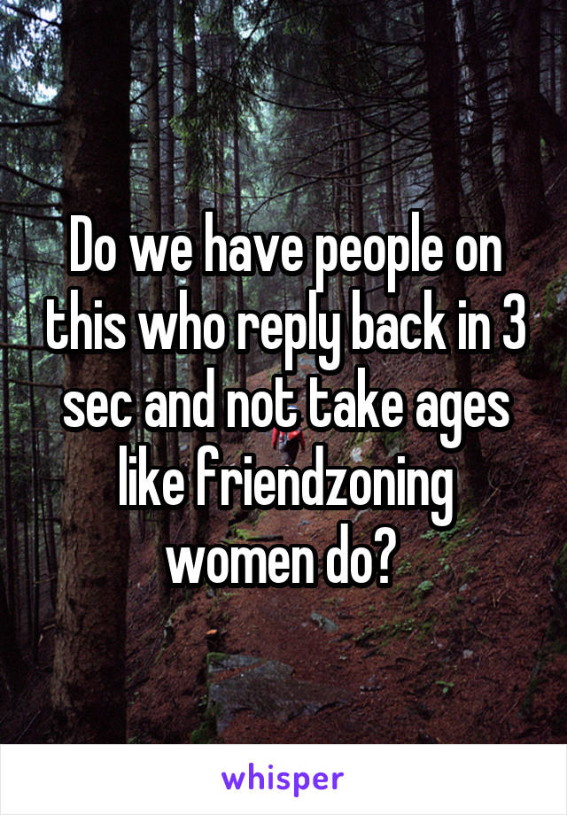Do we have people on this who reply back in 3 sec and not take ages like friendzoning women do? 