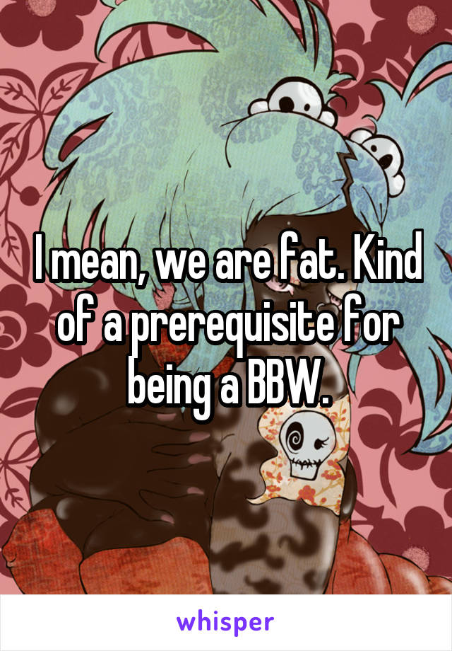 I mean, we are fat. Kind of a prerequisite for being a BBW.