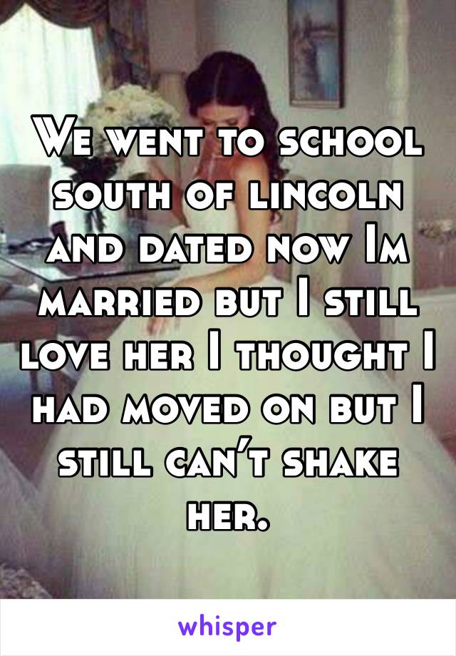We went to school south of lincoln and dated now Im married but I still love her I thought I had moved on but I still can’t shake her. 
