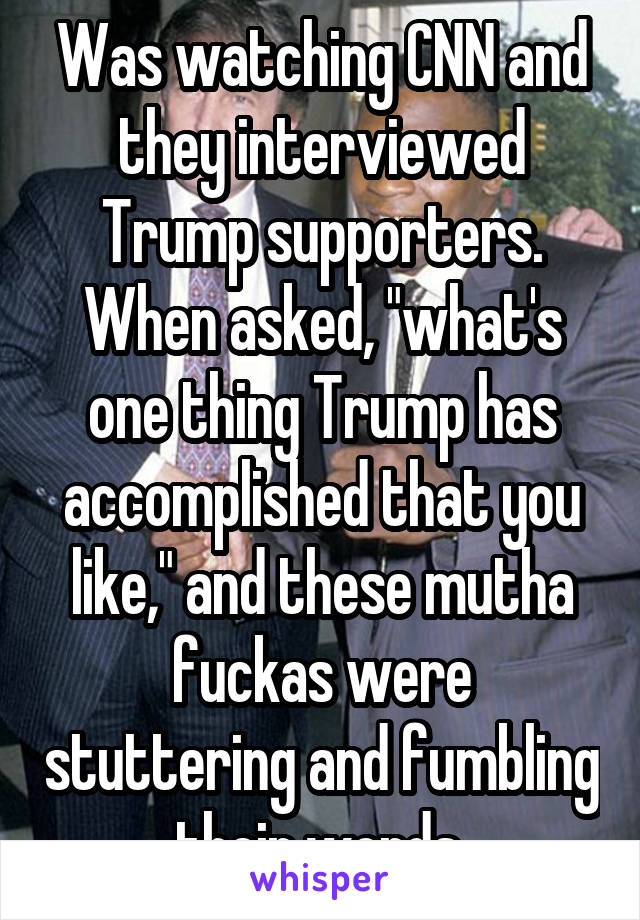 Was watching CNN and they interviewed Trump supporters. When asked, "what's one thing Trump has accomplished that you like," and these mutha fuckas were stuttering and fumbling their words.