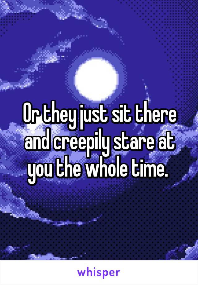 Or they just sit there and creepily stare at you the whole time. 