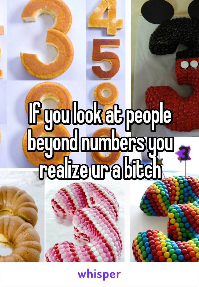 If you look at people beyond numbers you realize ur a bitch