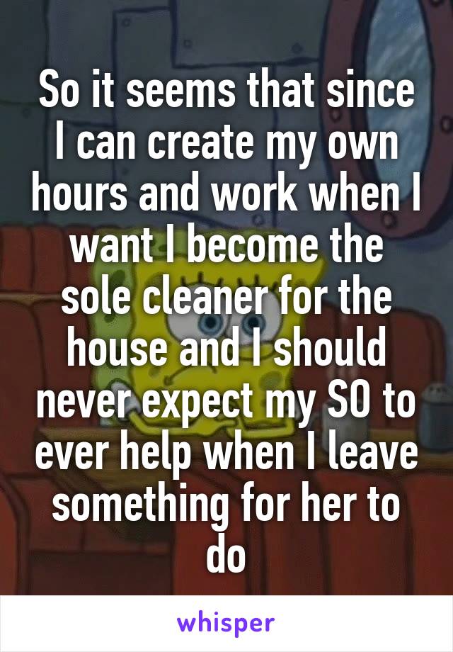 So it seems that since I can create my own hours and work when I want I become the sole cleaner for the house and I should never expect my SO to ever help when I leave something for her to do